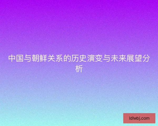 中国与朝鲜关系的历史演变与未来展望分析