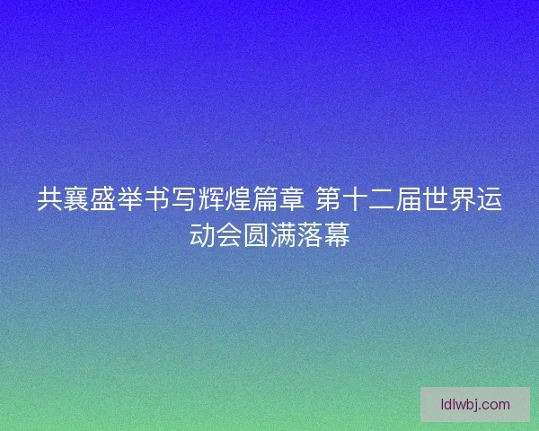 共襄盛举书写辉煌篇章 第十二届世界运动会圆满落幕